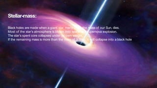 Stellar-mass:
Black holes are made when a giant star, many times the mass of our Sun, dies.
Most of the star’s atmosphere is blown into space asa supernova explosion.
The star’s spent core collapses under its own weight.
If the remaining mass is more than the mass of 3 Suns, it will collapse into a black hole
 
