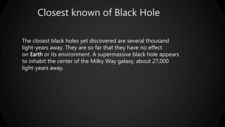 Closest known of Black Hole
The closest black holes yet discovered are several thousand
light-years away. They are so far that they have no effect
on Earth or its environment. A supermassive black hole appears
to inhabit the center of the Milky Way galaxy, about 27,000
light-years away.
 