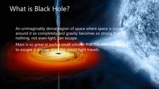 What is Black Hole?
An unimaginably dense region of space where space is curved
around it so completely and gravity becomes so strong that
nothing, not even light, can escape.
Mass is so great in such a small volume that the velocity needed
to escape is greater than the speed light travels.
 