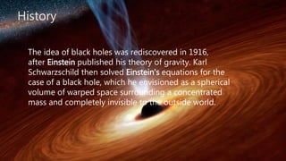 History
The idea of black holes was rediscovered in 1916,
after Einstein published his theory of gravity. Karl
Schwarzschild then solved Einstein's equations for the
case of a black hole, which he envisioned as a spherical
volume of warped space surrounding a concentrated
mass and completely invisible to the outside world.
 