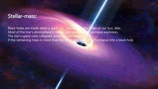 Stellar-mass:
Black holes are made when a giant star, many times the mass of our Sun, dies.
Most of the star’s atmosphere is blown into space as a supernova explosion.
The star’s spent core collapses under its own weight.
If the remaining mass is more than the mass of 3 Suns, it will collapse into a black hole
 