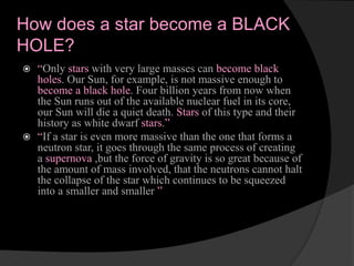 How does a star become a BLACK
HOLE?
 “Only stars with very large masses can become black
holes. Our Sun, for example, is not massive enough to
become a black hole. Four billion years from now when
the Sun runs out of the available nuclear fuel in its core,
our Sun will die a quiet death. Stars of this type and their
history as white dwarf stars.”
 “If a star is even more massive than the one that forms a
neutron star, it goes through the same process of creating
a supernova ,but the force of gravity is so great because of
the amount of mass involved, that the neutrons cannot halt
the collapse of the star which continues to be squeezed
into a smaller and smaller ”
 