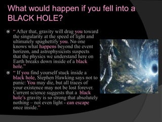 What would happen if you fell into a
BLACK HOLE?
 “ After that, gravity will drag you toward
the singularity at the speed of light and
ultimately spaghettify you. No one
knows what happens beyond the event
horizon, and astrophysicists suspects
that the physics we understand here on
Earth breaks down inside of a black
hole.”
 “ If you find yourself stuck inside a
black hole, Stephen Hawking says not to
panic: You may die, but all traces of
your existence may not be lost forever.
Current science suggests that a black
hole’s gravity is so strong that absolutely
nothing – not even light - can escape
once inside.”
 