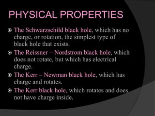 PHYSICAL PROPERTIES
 The Schwarzschild black hole, which has no
charge, or rotation, the simplest type of
black hole that exists.
 The Reissner – Nordstrom black hole, which
does not rotate, but which has electrical
charge.
 The Kerr – Newman black hole, which has
charge and rotates.
 The Kerr black hole, which rotates and does
not have charge inside.
 
