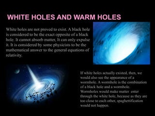 WHITE HOLES AND WARM HOLES
White holes are not proved to exist. A black hole
is considered to be the exact opposite of a black
hole. It cannot absorb matter, It can only expulse
it. It is considered by some physicists to be the
mathematical answer to the general equations of
relativity.
If white holes actually existed, then, we
would also see the appearance of a
wormhole. A wormhole is the combination
of a black hole and a wormhole.
Wormholes would make matter enter
through the white hole, because as they are
too close to each other, spaghettification
would not happen.
 