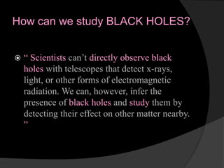 How can we study BLACK HOLES?
 “ Scientists can’t directly observe black
holes with telescopes that detect x-rays,
light, or other forms of electromagnetic
radiation. We can, however, infer the
presence of black holes and study them by
detecting their effect on other matter nearby.
”
 