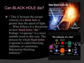 Can BLACK HOLE die?
 “ This is because the escape
velocity of a black hole is
greater than the speed of light.
… What follows is a discussion
on how black holes “die.”
Perhaps “evaporate” is a more
suitable word in this case. The
process by which black holes
evaporate is called Hawking
radiation, or sometimes,
Bekenstein-Hawking
radiation.”
 