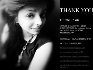 THANK YOU
Hit me up on
GOOGLE & FACEBOOK- DIVYA
SHREE NANDINI On both or on Google
you can find me as NANDINI
SRIVASTAVA too.
INSTAGRAM- DIVYASHREENANDINI
TWITTER- NANDINI_SRI21
devendrasrivastava36@gmail.com
www.twitter.com/nandini_sri21
www.instagram.com/divyashreenandini
www.facebook.com/nandinisrivastava21
www.linkedin.com/in/nandini-srivastava-
3b770b13b
 