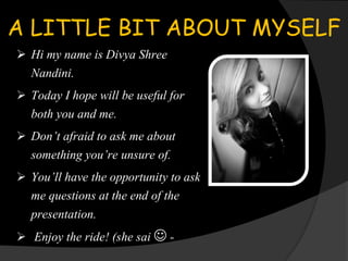A LITTLE BIT ABOUT MYSELF
 Hi my name is Divya Shree
Nandini.
 Today I hope will be useful for
both you and me.
 Don’t afraid to ask me about
something you’re unsure of.
 You’ll have the opportunity to ask
me questions at the end of the
presentation.
 Enjoy the ride! (she sai  -
 