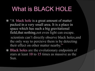 What is BLACK HOLE
 “A black hole is a great amount of matter
packed in a very small area. It is a place in
space which has such a big gravitational
field,that nothing,not even light can escape.
scientists can’t directly observe black holes,and
the only way to percieve them is by detecting
their effect on other matter nearby.”
 Black holes are the evolutionary endpoints of
stars at least 10 to 15 times as massive as the
Sun.
 