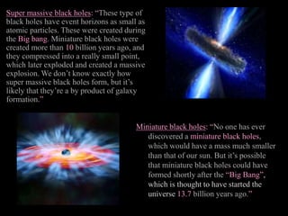 Super massive black holes: “These type of
black holes have event horizons as small as
atomic particles. These were created during
the Big bang. Miniature black holes were
created more than 10 billion years ago, and
they compressed into a really small point,
which later exploded and created a massive
explosion. We don’t know exactly how
super massive black holes form, but it’s
likely that they’re a by product of galaxy
formation.”
Miniature black holes: “No one has ever
discovered a miniature black holes,
which would have a mass much smaller
than that of our sun. But it’s possible
that miniature black holes could have
formed shortly after the “Big Bang”,
which is thought to have started the
universe 13.7 billion years ago.”
 