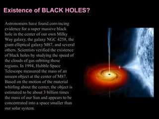 Existence of BLACK HOLES?
Astronomers have found convincing
evidence for a super massive black
hole in the center of our own Milky
Way galaxy, the galaxy NGC 4258, the
giant elliptical galaxy M87, and several
others. Scientists verified the existence
of black holes by studying the speed of
the clouds of gas orbiting those
regions. In 1994, Hubble Space
Telescope measured the mass of an
unseen object at the center of M87.
Based on the motion of the material
whirling about the center, the object is
estimated to be about 3 billion times
the mass of our Sun and appears to be
concentrated into a space smaller than
our solar system.
 