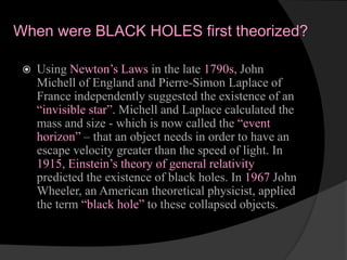 When were BLACK HOLES first theorized?
 Using Newton’s Laws in the late 1790s, John
Michell of England and Pierre-Simon Laplace of
France independently suggested the existence of an
“invisible star”. Michell and Laplace calculated the
mass and size - which is now called the “event
horizon” – that an object needs in order to have an
escape velocity greater than the speed of light. In
1915, Einstein’s theory of general relativity
predicted the existence of black holes. In 1967 John
Wheeler, an American theoretical physicist, applied
the term “black hole” to these collapsed objects.
 