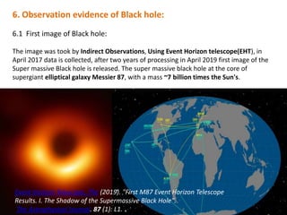 6. Observation evidence of Black hole:
6.1 First image of Black hole:
The image was took by Indirect Observations, Using Event Horizon telescope(EHT), in
April 2017 data is collected, after two years of processing in April 2019 first image of the
Super massive Black hole is released. The super massive black hole at the core of
supergiant elliptical galaxy Messier 87, with a mass ~7 billion times the Sun's.
s:Event Horizon Telescope, The (2019). "First M87 Event Horizon Telescope
Results. I. The Shadow of the Supermassive Black Hole".
The Astrophysical Journal. 87 (1): L1.
 