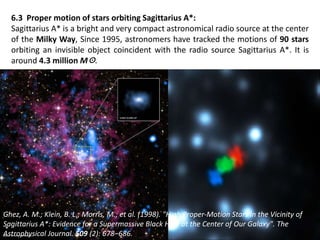 6.3 Proper motion of stars orbiting Sagittarius A*:
Sagittarius A* is a bright and very compact astronomical radio source at the center
of the Milky Way, Since 1995, astronomers have tracked the motions of 90 stars
orbiting an invisible object coincident with the radio source Sagittarius A*. It is
around 4.3 million M☉.
Ghez, A. M.; Klein, B. L.; Morris, M.; et al. (1998). "High Proper‐Motion Stars in the Vicinity of
Sagittarius A*: Evidence for a Supermassive Black Hole at the Center of Our Galaxy". The
Astrophysical Journal. 509 (2): 678–686.
 