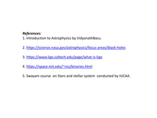 References:
1. Introduction to Astrophysics by VidyanathBasu.
2. https://science.nasa.gov/astrophysics/focus-areas/black-holes
3. https://www.ligo.caltech.edu/page/what-is-ligo
4. https://space.mit.edu/~nss/binaries.html
5. Swayam course on Stars and stellar system conducted by IUCAA.
 