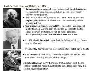 Post-General theory of Relativity(1915):
 Schwarzschild, Johannes Droste, a student of Hendrik Lorentz,
independently gave the same solution for the point mass in
Einstein field equation.
 This solution indicates Schwarzschild radius, where it became
singular, means some of the terms in the Einstein equations
became infinite.
 Subrahmanyan Chandrasekhar(1931) calculated, using special
relativity a non-rotating body of electron-degenerate matter
above a certain limiting mass has no stable solutions.
that is presently called Chandrasekhar limit at 1.4 M☉.
 In 1958, David Finkelstein identified the Schwarzschild surface as
an event horizon.
 In 1963, Roy Kerr found the exact solution for a rotating blackhole.
 Ezra Newman found the ax symmetric solution for a black hole
that is both rotating and electrically charged.
Stephan Hawking, in 1974, showed that quantum field theory
implies that black holes should radiate like a black body now it is
called Hawking radiation.
 