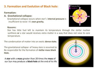 3. Formation and Evolution of Black hole:
Formation:
A. Gravitational collapse:
Gravitational collapse occurs when star’s internal pressure is
insufficient to resist it’s own gravity.
Reasons:
Star has little fuel left to maintain its temperature through the stellar nuclear
synthesis or a star would receives extra matter in a way that does not raise its core
temperature.
The condensation of matter into an exotic dense state.
The gravitational collapse of heavy stars is assumed to
Be responsible for the formation of stellar mass black
Hole.
A star with a mass greater than 20 times the mass of
our Sun may produce a black hole at the end of its life.
 