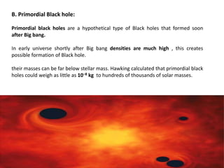 B. Primordial Black hole:
Primordial black holes are a hypothetical type of Black holes that formed soon
after Big bang.
In early universe shortly after Big bang densities are much high , this creates
possible formation of Black hole.
their masses can be far below stellar mass. Hawking calculated that primordial black
holes could weigh as little as 10−8 kg to hundreds of thousands of solar masses.
 