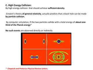 C. High Energy Collision:
By high energy collision that should achieve sufficient density.
Einstein's theory of general relativity, actually predicts that a black hole can be made
by particle collision.
By computer simulation, If the two particles collide with a total energy of about one-
third of the Planck energy*
No such events are observed directly or indirectly
* Choptuik and Pretorius Physical Review Letters.
 