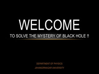 DEPARTMENT OF PHYSICS
JAHANGIRNAGAR UNIVERSITY
WELCOME
TO SOLVE THE MYSTERY OF BLACK HOLE !!
 