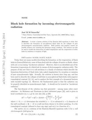 NOTE
Black hole formation by incoming electromagnetic
radiation
Jos´e M M Senovilla1
1
F´ısica Te´orica, Universidad del Pa´ıs Vasco, Apartado 644, 48080 Bilbao, Spain
E-mail: josemm.senovilla@ehu.es
Abstract. I revisit a known solution of the Einstein ﬁeld equations to show that
it describes the formation of non-spherical black holes by the collapse of pure
electromagnetic monochromatic radiation. Both positive and negative masses are
feasible without ever violating the dominant energy condition. The solution can also
be used to model the destruction of naked singularities and the evaporation of white
holes by emission or reception of light.
PACS numbers: 04.70.Bw, 04.40.Nr, 04.20.Jb
Today there are many models describing the formation, or the evaporation, of black
holes in General Relativity, some of them deal with the collapse of matter or ﬂuids, others
with out- or in-coming “incoherent radiation”. However, there is no identiﬁed case of the
formation/evaporation of a black hole by means of electromagnetic radiation solely. The
purpose of this sort Note is to call attention to a family of solutions which describe the
formation/destruction of black holes (also naked singularities) by reception or emission
of pure monochromatic light. Actually, the solution is known since long ago, and has
been used to describe the collapse of null dust to non-spherical black holes with negative
cosmological constant [13, 14], and to analyze the ﬁrst example of a dynamical horizon
with toroidal topology [5]. However, the fundamental point is that the radiation can
be properly identiﬁed as monochromatic light —it should not be treated as “incoherent
radiation”.
The line-element of the solution was ﬁrst presented —among many other exact
solutions— by Robinson and Trautman in their celebrated paper [22], and is given in
local coordinates {u, r, x, y} by (see also [24], p.430)
ds2
= r2
(dx2
+ dy2
) + 2 dvdr +
2m(v)
r
+
Λ
3
r2
dv2
(1)
where r > 0, = ±1 determines the retarded ( = −1) or advanced ( = 1) character of
the null coordinate v, k = −dv is a null one-form chosen to be future pointing, Λ is the
cosmological constant (allowed to have any sign) and m(v) is a function of v.
The metric (1) is a solution of the Einstein-Maxwell equations with Λ for a null
electromagnetic ﬁeld given by
F = dv ∧ (hx(v)dx + hy(v)dy) (2)
arXiv:1408.2778v2[gr-qc]18Aug2014
 