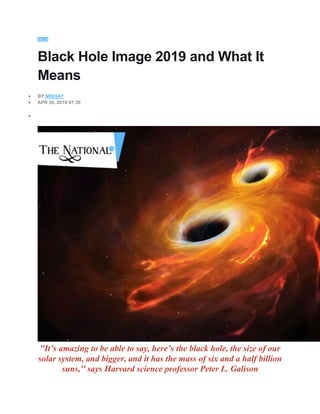 TECH
Black Hole Image 2019 and What It
Means
 BY MISHAY
 APR 30, 2019 07:30

''It’s amazing to be able to say, here’s the black hole, the size of our
solar system, and bigger, and it has the mass of six and a half billion
suns,'' says Harvard science professor Peter L. Galison
 