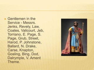  Gentlemen in the
Service - Messrs.
Jenks, Revely, Law,
Coales, Valicourt, Jeb,
Torriano, E. Page, S.
Page, Grub, Street,
Harod, P. Johnstone,
Ballard, N. Drake,
Carse, Knapton,
Gosling, Bing, Dod,
Dalrymple, V. Ament
Theme.
 