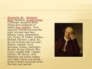  Sergeants, &c. - Sergeant-
Major Abraham, Quartermaster
Cartwright, Sergeant Bleau
(these were sergeants of
militia).Sea Captains - Hunt,
Osburne, Purnell (survived the
night, but died next day),
Messrs. Carey, Stephenson,
Guy, Porter, W. Parker, Caulker,
Bendall, Atkinson, Leech, &c.,
&c.List of those who survived -
Messrs. Holwell, Court,
Secretary Cooke, Lushington,
Burdett, Ensign Walcott, Mrs.
Carey, Captain Mills, Captain
Dickson, Mr. Moran, John
Meadows and twelve military
and militia, blacks and whites,
some of whom recovered when
the door was opened.
 