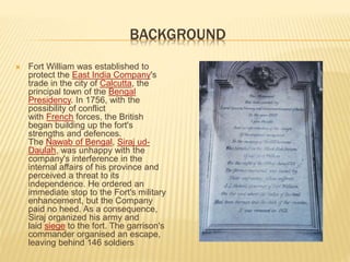 BACKGROUND
 Fort William was established to
protect the East India Company's
trade in the city of Calcutta, the
principal town of the Bengal
Presidency. In 1756, with the
possibility of conflict
with French forces, the British
began building up the fort's
strengths and defences.
The Nawab of Bengal, Siraj ud-
Daulah, was unhappy with the
company's interference in the
internal affairs of his province and
perceived a threat to its
independence. He ordered an
immediate stop to the Fort's military
enhancement, but the Company
paid no heed. As a consequence,
Siraj organized his army and
laid siege to the fort. The garrison's
commander organised an escape,
leaving behind 146 soldiers
 