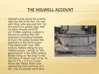 THE HOLWELL ACCOUNT
 Holwell wrote about the events
after the fall of the fort. He met
with Siraj, who assured him "on
the word of a soldier [sic], that
no harm should come to
us".[3] After seeking a place in
the fort to confine the 146
prisoners (including Holwell),
at 8 pm, the jailers locked the
prisoners in the fort's prison
("the black hole" was 18th
century military slang for any
military prison - similar to "the
glasshouse" in the 20th century
British Army or "the brig" in the
US Navy),[4] which was 14 by 18
feet (4.3 m × 5.5 m) in size.
When the "Black Hole" was
opened the next morning at 6
am, only 23 people were alive.
 