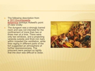  The following description from
a 1911 Encyclopædia
Britannica portrays Holwell's point
of view vividly:
 The dungeon was a strongly barred
room and was not intended for the
confinement of more than two or
three men at a time. There were
only two windows, and a projecting
veranda outside and thick iron bars
within impeded the ventilation, while
fires raging in different parts of the
fort suggested an atmosphere of
further oppressiveness. The
prisoners were packed so tightly
that the door was difficult to close.
 