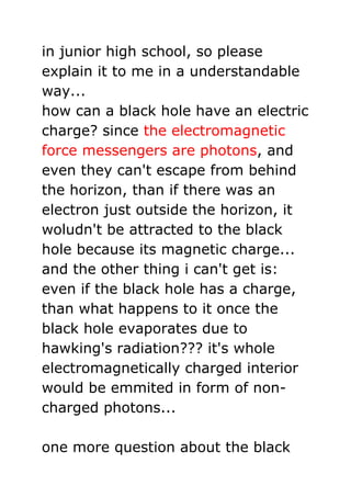 in junior high school, so please explain it to me in a understandable way...how can a black hole have an electric charge? since the electromagnetic force messengers are photons, and even they can't escape from behind the horizon, than if there was an electron just outside the horizon, it woludn't be attracted to the black hole because its magnetic charge... and the other thing i can't get is: even if the black hole has a charge, than what happens to it once the black hole evaporates due to hawking's radiation??? it's whole electromagnetically charged interior would be emmited in form of non-charged photons...one more question about the black holes: when we analyze them from the point of view of the string theory (if i got the theory right...) than there is no singularity. if i remeber it right brian greene wrote in his book that there is a minimun size an object can have in the string theory. if there is a minimum size an object can have, then the black hole has no singularity, since there can't be any point of infAs to the second question (quoted above), that's really part of the beauty of the string theory approach (I think loop quantum gravity has the same limit, but I'm not sure): there is no singularity anymore. Part of the reason for string theory is to unify General Relativity and Quantum Mechanics, and doing this requires making General Relativity applicable at the smallest possible levels. However, when you get down to a singularity of infinite density, the mathematics of GR (general relativity) breaks down. So, if they (string theorists) can get rid of the singularity (by imposing a minimum size), then they can use GR at all possible levels of size.inite density... Originally posted by Ambitwistor If you want to adopt a particle description of the electromagnetic force, as being mediated by photons, then virtual photons can get out of a black hole because they can travel faster than light. However, we can't observe them, because they're virtual. Real photons, which we can observe, cannot escape.The thing to remember, FilipKunc, is that the virtual particles don't quot;
really existquot;
 in the usual sense of the term. They are just an intermediate stage of a processhow can they travel faster than light...?i thought that's not possible. they are called virtual because we can't observe them, but they still have to obey special relativity, don't they<br />Virtual particles don't have to obey all of special relativity. In particular, they don't have to be quot;
on the mass shellquot;
 (or quot;
on-shellquot;
), meaning they don't have to satisfy the relativistic relation,(mc^2)^2 = E^2 - (pc)^2Hawking radiation can emit particles other than photons, including charged particles. However, this is a still problem, because presumably by the time the hole evaporates, its mass is smaller than the mass of the smallest charged particle; there are no massless charged particles. Nobody understands the final stages of black hole evaporation. If a black hole evaporates, then presumably it will evaporate to the point where it's mass can no longer sustain the gravitational force necessary to remain a black hole, right? Shouldn't it explode outwards at that point?which is what constrains a massive particle to travel at less than c, a massless particle to travel exactly at c, etc.<br />the electromagnetic force messengers are photons<br />be more resistant and more resilient but explain does force has any particle charged + - <br />force is influence of the mass to change other mass in shape, velocity or direction ( so sun mass influence earth to revolute and rotate )<br />So world is made by misterious mistical  metaphisical magical master by influencing the changes in mass from massless virtual particles created after disissipation of the black hole, world is in universe,<br />Mass makes force, force changes other mass.<br />So god can’t be force but might be mass. So god can’t change anything but can as a mass influence the changes in other masses.<br />God could produce force but it is not force it is in the force as a initial mass....????<br />A force has both magnitude and direction, making it a vector quantity ..mass influence change.....<br />What about charge at change<br />