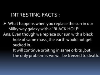 INTRESTING FACTS :
 What happens when you replace the sun in our
Milky way galaxy with a ‘BLACK HOLE’ .
Ans: Even though we replace our sun with a black
hole of same mass ,the earth would not get
sucked in.
It will continue orbiting in same orbits ,but
the only problem is we will be freezed to death.
 