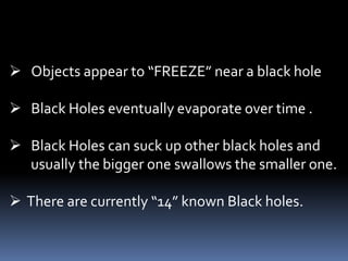  Objects appear to “FREEZE” near a black hole
 Black Holes eventually evaporate over time .
 Black Holes can suck up other black holes and
usually the bigger one swallows the smaller one.
 There are currently “14” known Black holes.
 