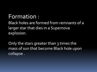Formation :
Black holes are formed from remnants of a
larger star that dies in a Supernova
explosion.
Only the stars greater than 3 times the
mass of sun that become Black hole upon
collapse .
 