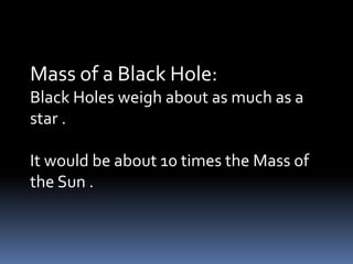 Mass of a Black Hole:
Black Holes weigh about as much as a
star .
It would be about 10 times the Mass of
the Sun .
 