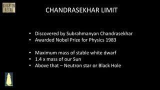 CHANDRASEKHAR LIMIT
• Discovered by Subrahmanyan Chandrasekhar
• Awarded Nobel Prize for Physics 1983
• Maximum mass of stable white dwarf
• 1.4 x mass of our Sun
• Above that – Neutron star or Black Hole
 
