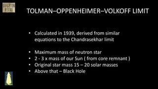 TOLMAN–OPPENHEIMER–VOLKOFF LIMIT
• Calculated in 1939, derived from similar
equations to the Chandrasekhar limit
• Maximum mass of neutron star
• 2 - 3 x mass of our Sun ( from core remnant )
• Original star mass 15 – 20 solar masses
• Above that – Black Hole
 