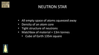 NEUTRON STAR
• All empty space of atoms squeezed away
• Density of an atom core
• Tight structure of neutrons
• Matchbox of material = 13m tonnes
• Cube of Earth 135m square
 