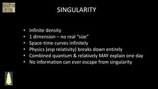 SINGULARITY
• Infinite density
• 1 dimension – no real “size”
• Space-time curves infinitely
• Physics (esp relativity) breaks down entirely
• Combined quantum & relatively MAY explain one day
• No information can ever escape from singularity
 