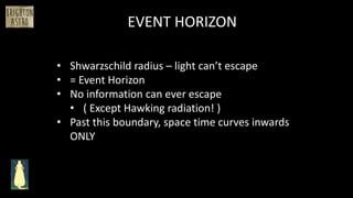 EVENT HORIZON
• Shwarzschild radius – light can’t escape
• = Event Horizon
• No information can ever escape
• ( Except Hawking radiation! )
• Past this boundary, space time curves inwards
ONLY
 