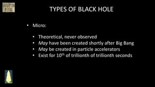 • Micro:
TYPES OF BLACK HOLE
• Theoretical, never observed
• May have been created shortly after Big Bang
• May be created in particle accelerators
• Exist for 10th of trillionth of trillionth seconds
 