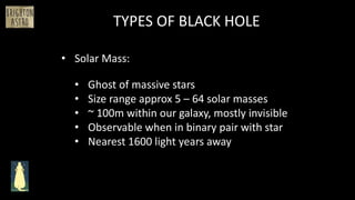 • Solar Mass:
TYPES OF BLACK HOLE
• Ghost of massive stars
• Size range approx 5 – 64 solar masses
• ~ 100m within our galaxy, mostly invisible
• Observable when in binary pair with star
• Nearest 1600 light years away
 