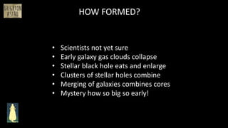 • Scientists not yet sure
• Early galaxy gas clouds collapse
• Stellar black hole eats and enlarge
• Clusters of stellar holes combine
• Merging of galaxies combines cores
• Mystery how so big so early!
HOW FORMED?
 