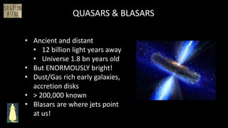 • Ancient and distant
• 12 billion light years away
• Universe 1.8 bn years old
• But ENORMOUSLY bright!
• Dust/Gas rich early galaxies,
accretion disks
• > 200,000 known
• Blasars are where jets point
at us!
QUASARS & BLASARS
 