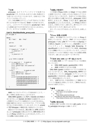 OSC2012 Tokyo/Fall
    余談                                                       お試しできます!
  proxy.pac は ク ラ イ ア ン ト サ イ ド で 処 理 す る                 この単純な Proxy (実際には httpd ですね) は簡単
JavaScript です。そのため、  あまりにも多い処理を行う                       に設置できますが、お試しのために外部からアクセス
と遅くなったりすることもあります。必要に応じて加                                できるようにしてあります。先述のように 何を不快と
えていくのが良いでしょう。                                           感じるかは個人の主観であるため、 proxy.pac 自体は
  さて、  何故 AWK なのでしょうか? 今回のように常に                         提 供 し ま せ ん が 、 Proxy の 戻 り 値 を gauc.no-
同じものを返すのであれば、Shell でも作成できます。                            ip.org:81 にしていただければ、この Proxy を利用で
しかし、このスクリプトのままだと JavaScript の場合                         きます。    ご利用ください。   (※ただし、  断りなくサービス
にも画像を返すため不具合を生じるかもしれません。                                を停止させていただく場合もあります)
そこで、以下のように拡張してみます。                                        また、   ブースにてデモを行っていますので、        お試しく
                                                        ださい。
List 5: /bin/blackhole_proxy.awk
#! /bin/gawk -f
                                                            Proxy を使った応用
BEGIN {                                                   実際に、私の環境でもこのブラックホール Proxy を
    RS = "rn";    ORS = "rn";                       利用していますが、さらに、 PHP でアクセス元毎の
                                                        proxy.pac の分岐、  LAN 外アクセス時には Ziproxy で
    getline;
                                                        圧縮転送、    Squid によるキャッシュ、 ClamAV によるウ
    request_url     = $2;                               イ ル ス チ ェ ッ ク 、 Google Safe Browsing や
                                                        squidGuard によるさらなるアクセス制限、dnsmasq
    if (request_url ~ /.js$/) {
        is_javascript = 1;                              による DNS のキャッシュなど行っています。         このよう
    } else {                                            に自由なソフトだけで便利かつ安心できる環境を構築
        is_javascript = 0;
                                                        できます。(※これらは上記サービス外です)
    }

    print "HTTP/1.0 200 OK";                               「日本 GNU AWK ユーザー会」について
                                                          日本 GNU AWK ユーザー会は以下のような活動を
    if (is_javascript) {    # JavaScript
        print "MIME-Version: 1.0";
                                                        行っています。
        print "Content-Type: text/javascript";             •   GNU AWK (gawk, gawkextlib) の開発
        print "";                                          •   AWK を便利にするための活動
        print "//";
                                                          GNU AWK (gawk) は外部のライブラリを利用でき
    } else {                # JavaScript 以外
        print "MIME-Version: 1.0";                      るようになりました。XML, PostgreSQL, MPFR など
        print "Content-Type: image/gif";                の 拡 張 を 行 っ て い た xmlgawk の プ ロ ジ ェ ク ト は
        print "";
                                                        gawkextlib と名前を変え、   継続して gawk の外部ライ
        printf("x47x49x46x38x39x61x01x00"   
               "x01x00xf0x00x00xffxffxff"      ブラリ開発活動を行っています。
               "x00x00x00x21xf9x04x01x00"        また、 「USP 友の会」の友好団体として OSC などの
               "x00x00x00x2cx00x00x00x00"   
                                                        イベントや勉強会に参加しています。           ご興味があれば、
               "x01x00x01x00x00x02x02x44"   
               "x01x00x3bx00");                     合わせて参加ください。
    }
}                                                          参考
                                                           •   日本 GNU AWK ユーザー会:
                                                                http://gauc.no-ip.org/awk-user-jp/
 AWK のようなプログラミング言語を使うことで、一
                                                           •   USP 友の会:
貫して簡単に拡張させることができます。                                             http://www.usptomonokai.jp/
 GNU AWK (gawk) には TCP の Socket 通信機能が                      •   Bust Banner Ads with Proxy Auto Config:
                                                                http://www.schooner.com/~loverso/no-ads/
ありますが、   この Socket 通信機能では通信のセッショ
ン管理やタイムアウト処理を行うことができません。
                                                            お問い合わせ先
同様の動作をさせることはできますが、アクセスが集
                                                          本資料に関するお問い合わせは @hi_saito または
中すると不具合が発生してしまいます。          そこで、  xinetd
                                                        hi_saito@yk.rim.or.jp にお願いします。
の TCP Wrapper の機能を使い処理を行っています。
 最近のスマホであれば、3G 回線でも VPN を利用す
ることで proxy.pac を使えますので、    WiFi 環境以外で
もこの Proxy を利用することができます。        ただし、 ここ
では VPN の設定は割愛します。


                            日本 GNU AWK ユーザー会 http://gauc.no-ip.org/awk-users-jp/
 