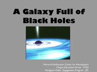 A Galaxy Full of Black Holes Harvard-Smithsonian Center for Astrophysics Origins Education Forum - STScI Navigator Public  Engagement Program - JPL 