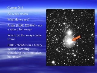 Cygnus X-1 An x-ray source What do we see? A star (HDE 226868) - not a source for x-rays Where do the x-rays come from? HDE 226868 is in a binary system - orbiting something that is massive, but unseen! 