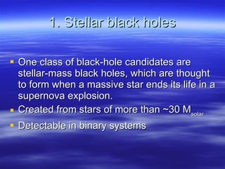 1. Stellar black holes One class of black-hole candidates are stellar-mass black holes, which are thought to form when a massive star ends its life in a supernova explosion.  Created from stars of more than ~30 M solar Detectable in binary systems 